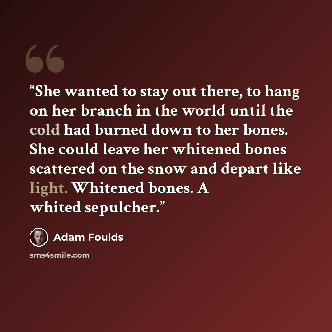 “She wanted to stay out there, to hang on her branch in the world until the cold had burned down to her bones. She could leave her whitened bones scattered on the snow and depart like light. Whitened bones. A whited sepulcher.” quote by Adam Foulds