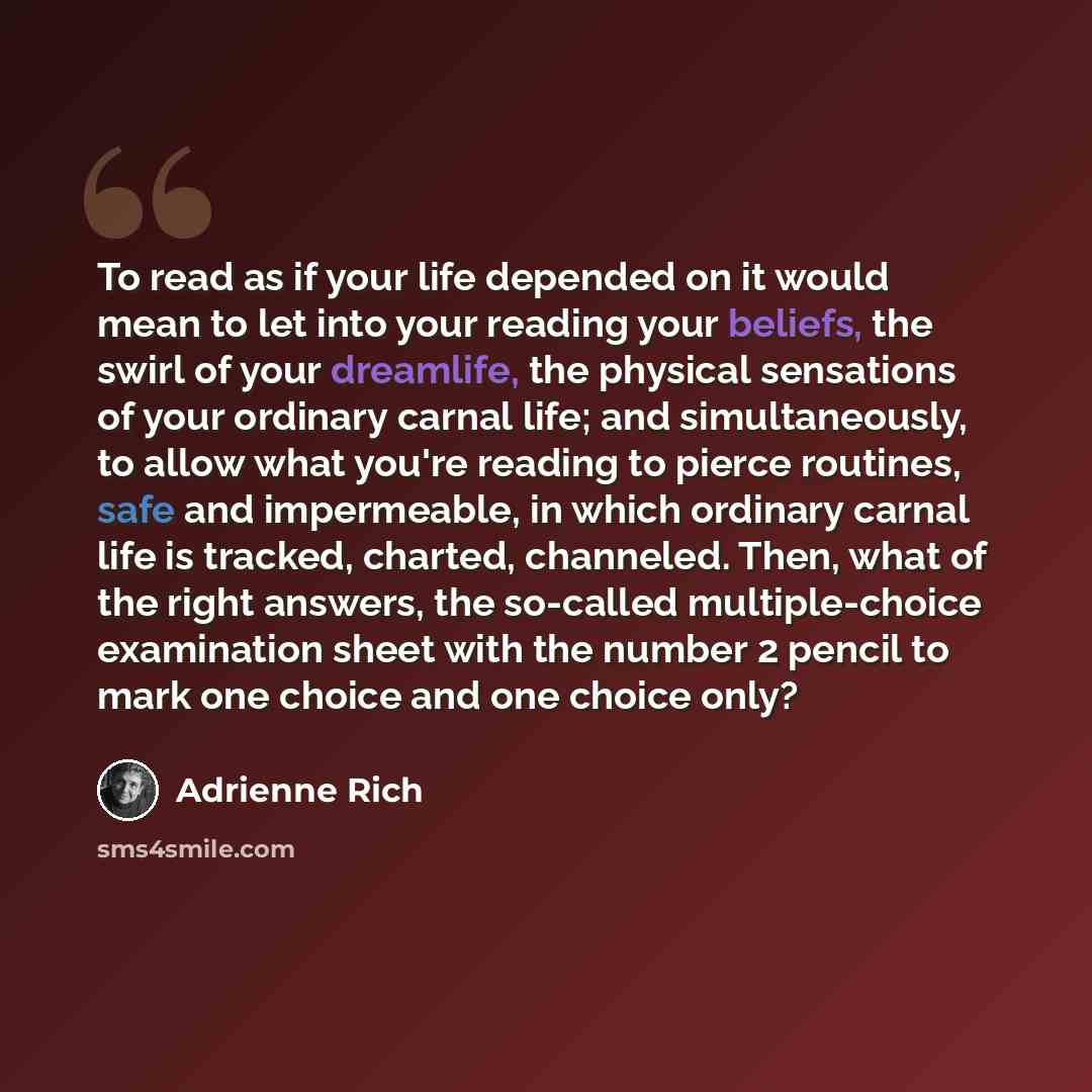 “To read as if your life depended on it would mean to let into your reading your beliefs, the swirl of your dreamlife, the physical sensations of your ordinary carnal life; and simultaneously, to allow what you're reading to pierce routines, safe and impermeable, in which ordinary carnal life is…” quote by Adrienne Rich
