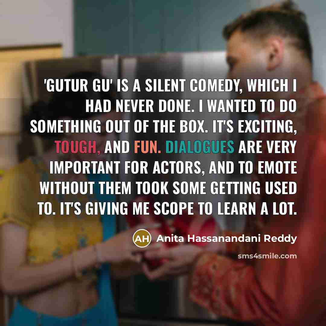 “'Gutur Gu' is a silent comedy, which I had never done. I wanted to do something out of the box. It's exciting, tough, and fun. Dialogues are very important for actors, and to emote without them took some getting used to. It's giving me scope to learn a lot.” quote by Anita Hassanandani Reddy