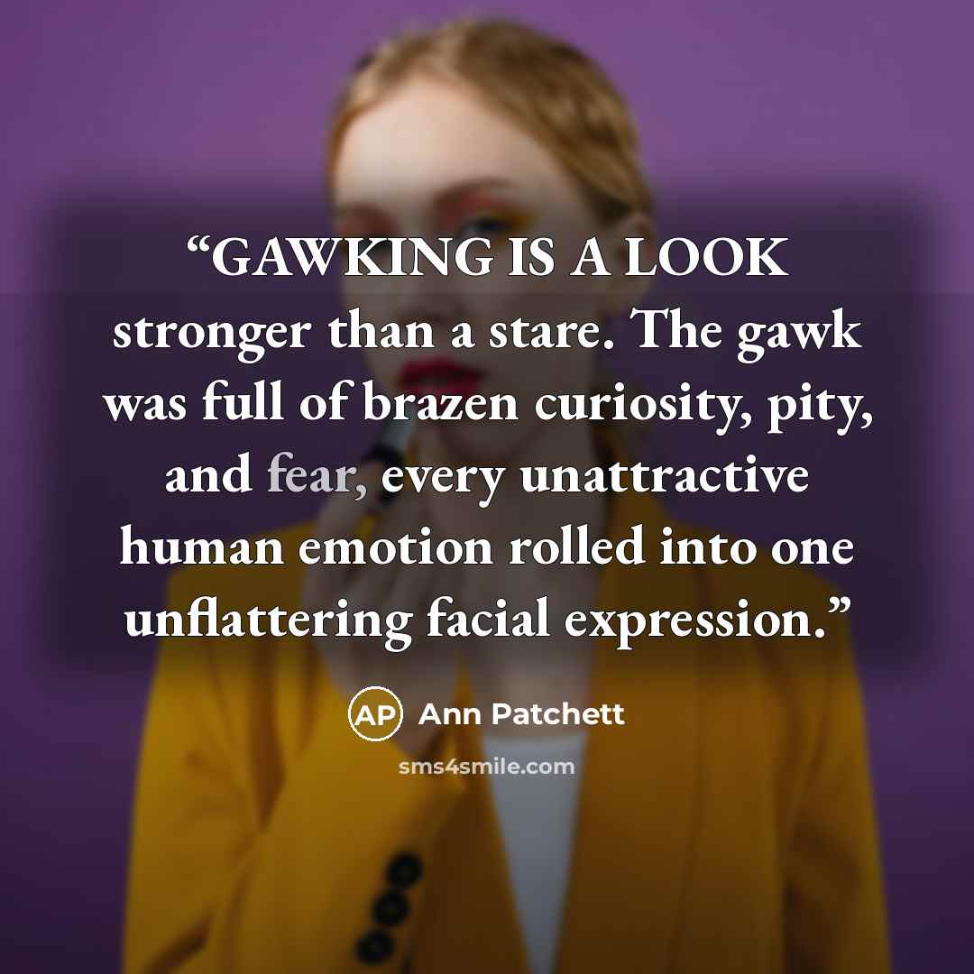 “GAWKING IS A LOOK stronger than a stare. The gawk was full of brazen curiosity, pity, and fear, every unattractive human emotion rolled into one unflattering facial expression.” quote by Ann Patchett