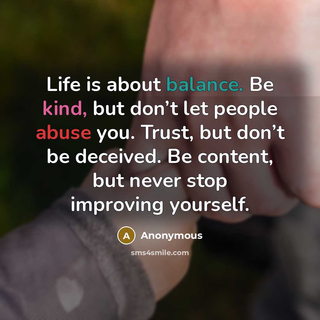 “Life is about balance. Be kind, but don’t let people abuse you. Trust, but don’t be deceived. Be content, but never stop improving yourself.” quote by Anonymous
