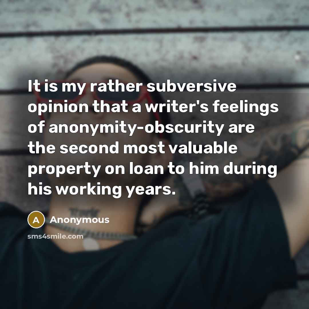 “It is my rather subversive opinion that a writer's feelings of anonymity-obscurity are the second most valuable property on loan to him during his working years.” quote by Anonymous