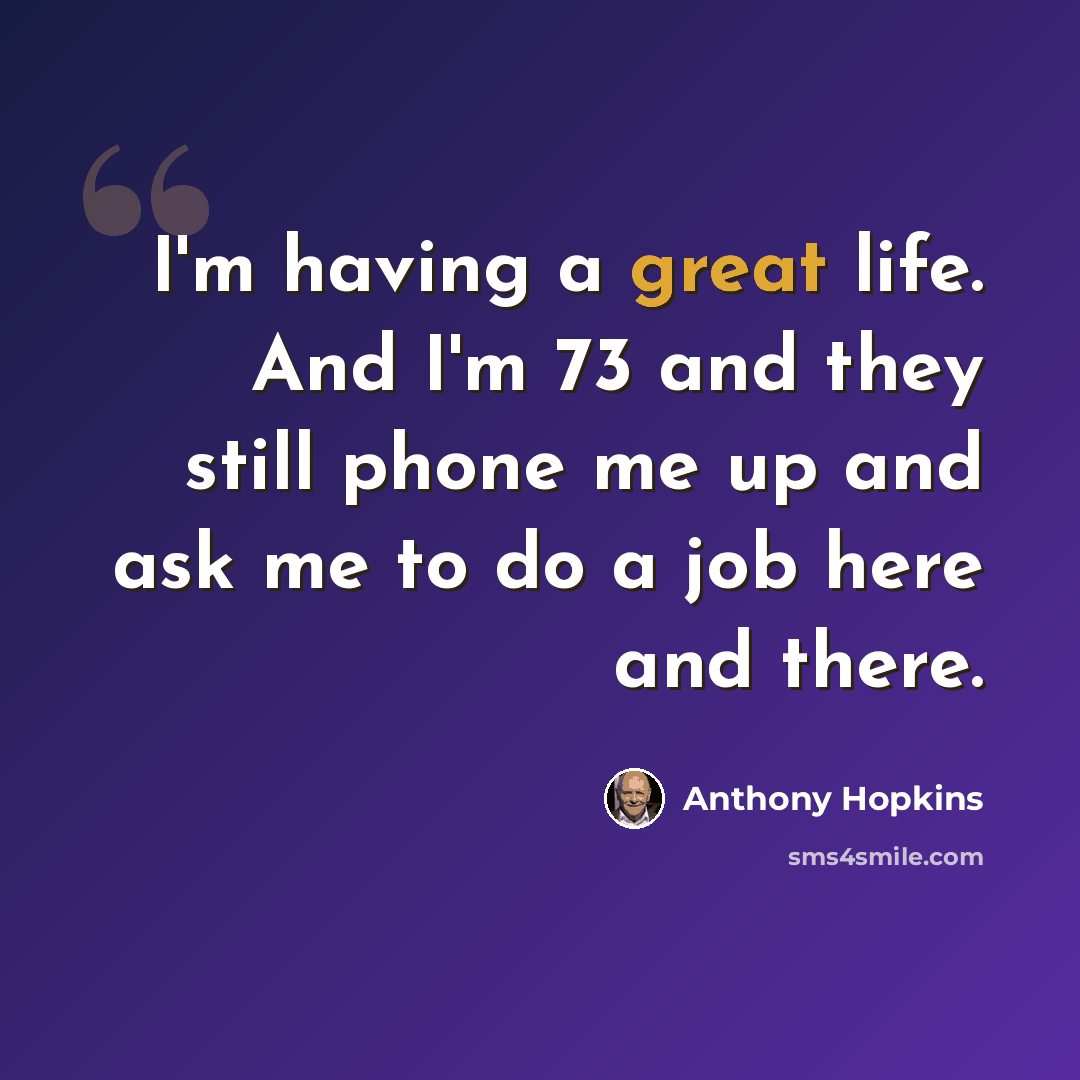 “I'm having a great life. And I'm 73 and they still phone me up and ask me to do a job here and there.” quote by Anthony Hopkins