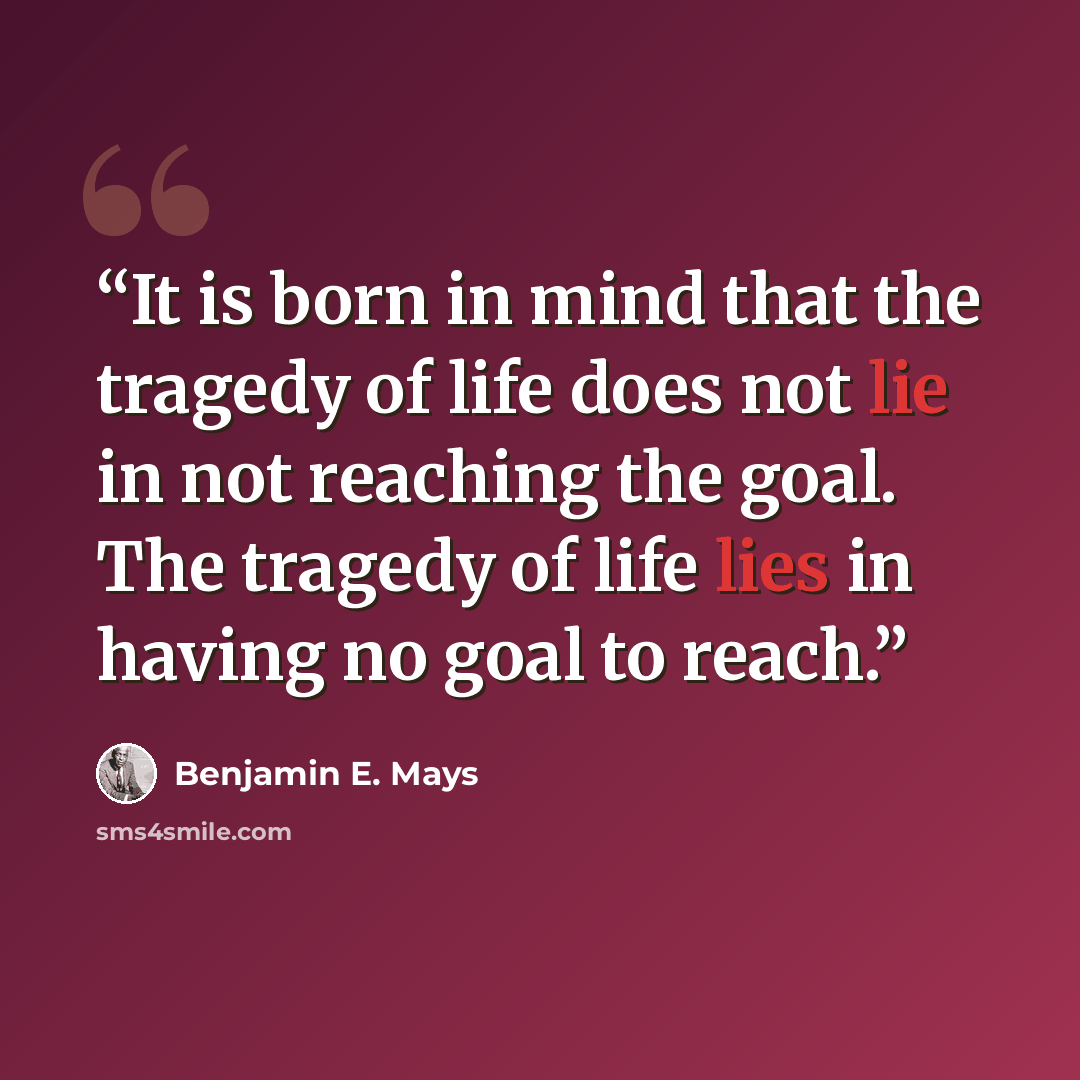 “It is born in mind that the tragedy of life does not lie in not reaching the goal. The tragedy of life lies in having no goal to reach.” quote by Benjamin E. Mays