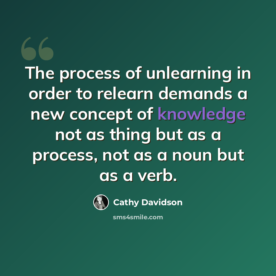 “The process of unlearning in order to relearn demands a new concept of knowledge not as thing but as a process, not as a noun but as a verb.” quote by Cathy Davidson
