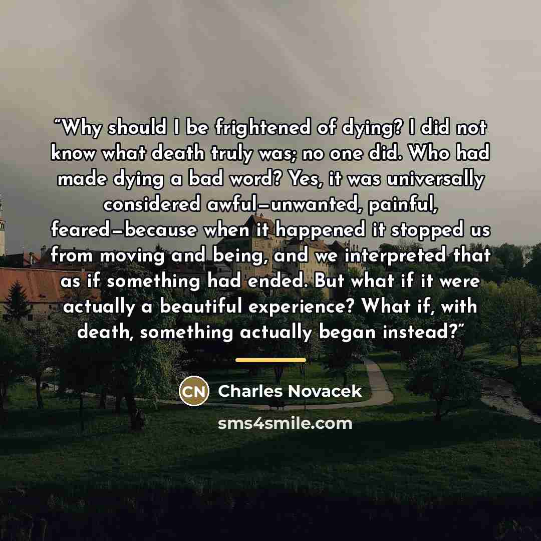 “Why should I be frightened of dying? I did not know what death truly was; no one did. Who had made dying a bad word? Yes, it was universally considered awful—unwanted, painful, feared—because when it happened it stopped us from moving and being, and we interpreted that as if something had ended…” quote by Charles Novacek