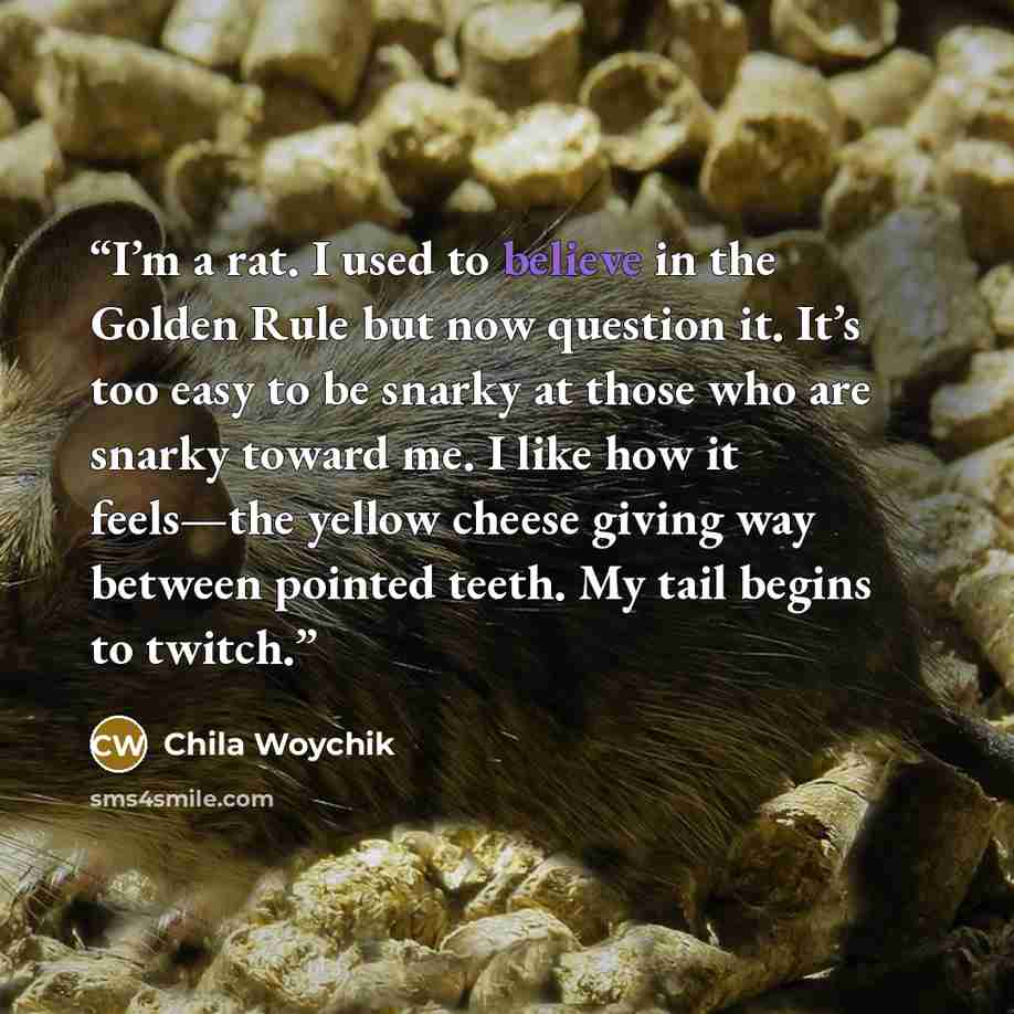 “I’m a rat. I used to believe in the Golden Rule but now question it. It’s too easy to be snarky at those who are snarky toward me. I like how it feels—the yellow cheese giving way between pointed teeth. My tail begins to twitch.” quote by Chila Woychik