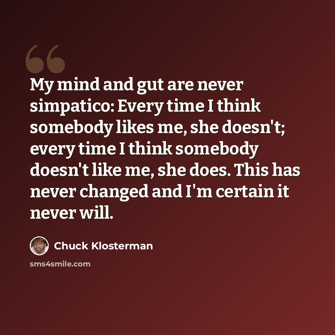 “My mind and gut are never simpatico: Every time I think somebody likes me, she doesn't; every time I think somebody doesn't like me, she does. This has never changed and I'm certain it never will.” quote by Chuck Klosterman
