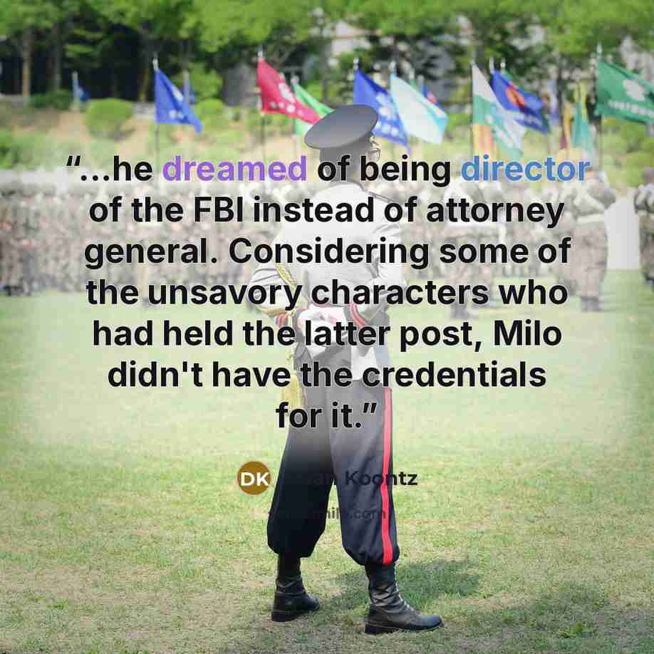 “...he dreamed of being director of the FBI instead of attorney general. Considering some of the unsavory characters who had held the latter post, Milo didn't have the credentials for it.” quote by Dean Koontz
