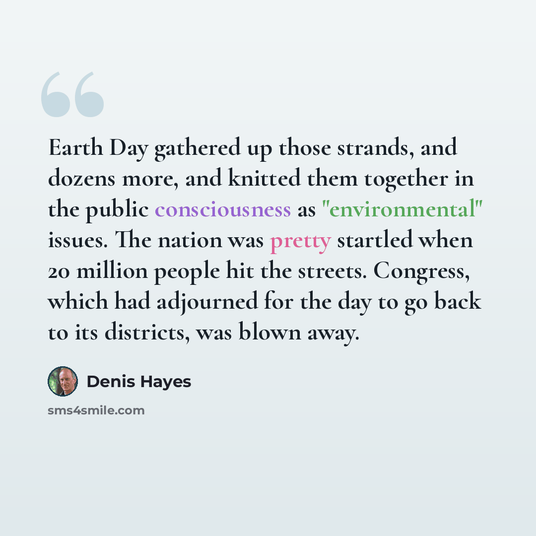 “Earth Day gathered up those strands, and dozens more, and knitted them together in the public consciousness as "environmental" issues. The nation was pretty startled when 20 million people hit the streets. Congress, which had adjourned for the day to go back to its districts, was blown away.” quote by Denis Hayes