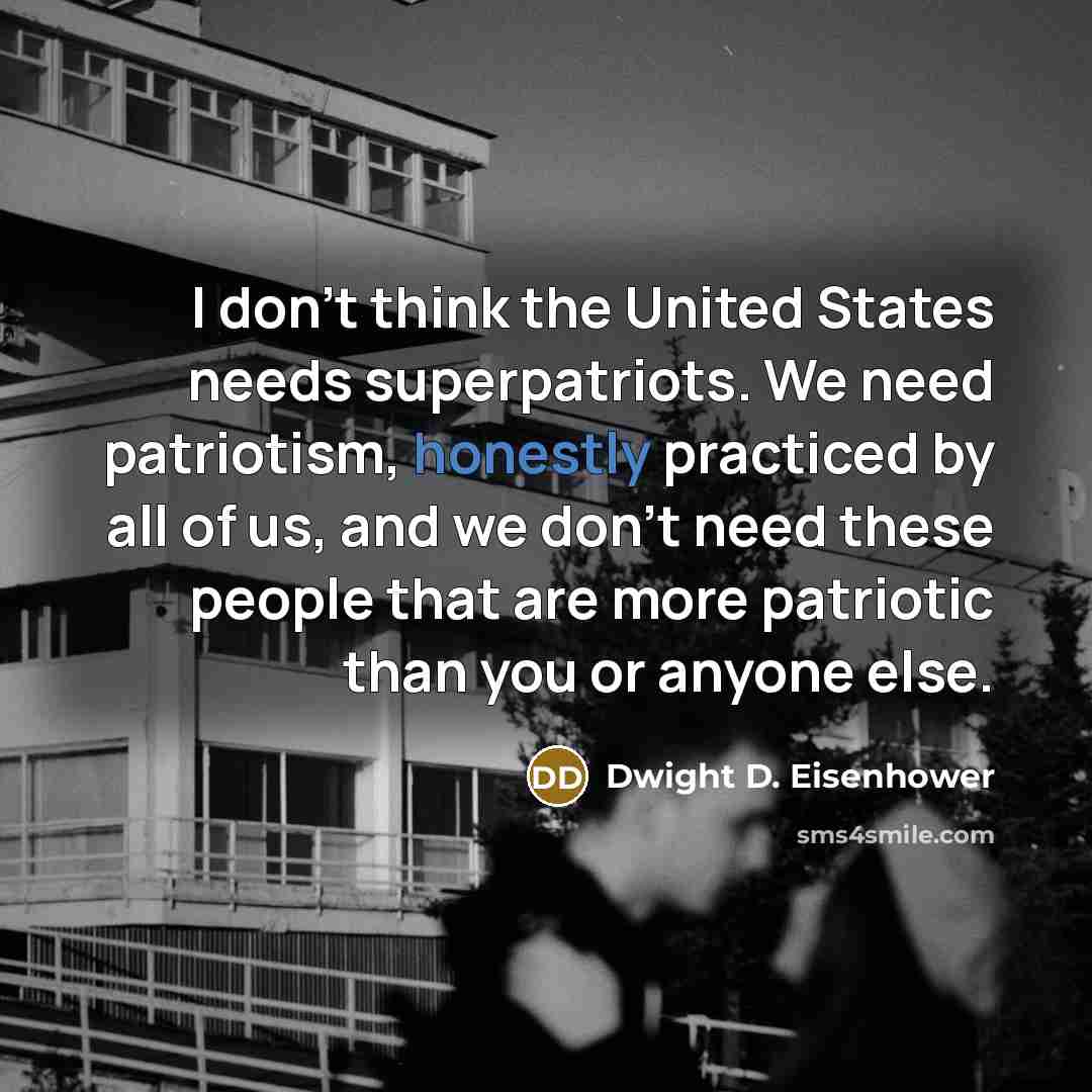 “I don't think the United States needs superpatriots. We need patriotism, honestly practiced by all of us, and we don't need these people that are more patriotic than you or anyone else.” quote by Dwight D. Eisenhower