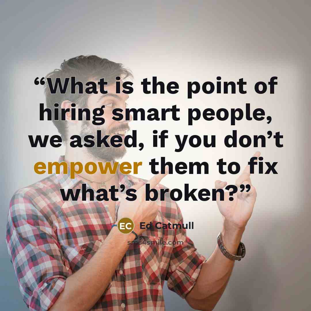 “What is the point of hiring smart people, we asked, if you don’t empower them to fix what’s broken?” quote by Ed Catmull