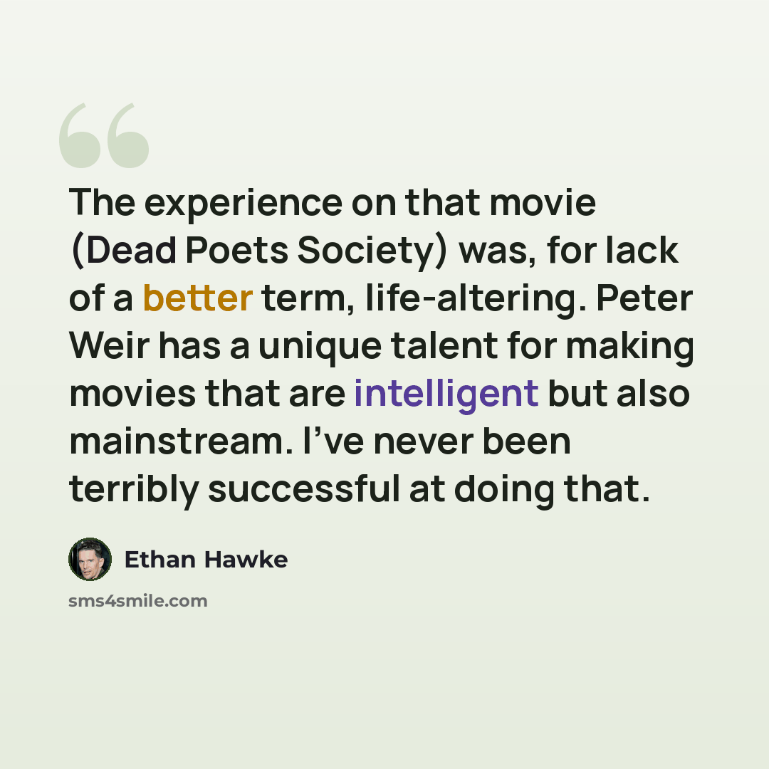 “The experience on that movie (Dead Poets Society) was, for lack of a better term, life-altering. Peter Weir has a unique talent for making movies that are intelligent but also mainstream. I've never been terribly successful at doing that.” quote by Ethan Hawke
