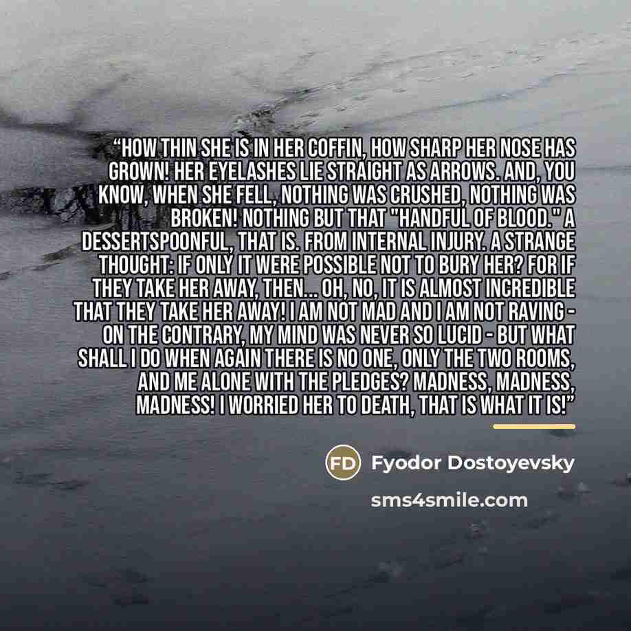 “How thin she is in her coffin, how sharp her nose has grown! Her eyelashes lie straight as arrows. And, you know, when she fell, nothing was crushed, nothing was broken! Nothing but that "handful of blood." A dessertspoonful, that is. From internal injury. A strange thought: if only it were…” quote by Fyodor Dostoyevsky