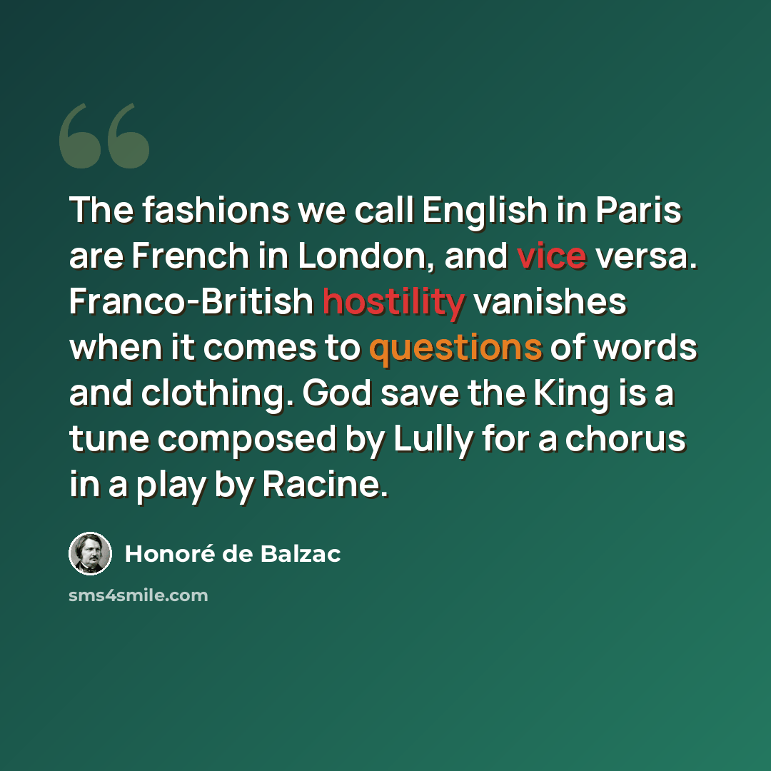 “The fashions we call English in Paris are French in London, and vice versa. Franco-British hostility vanishes when it comes to questions of words and clothing. God save the King is a tune composed by Lully for a chorus in a play by Racine.” quote by Honore de Balzac