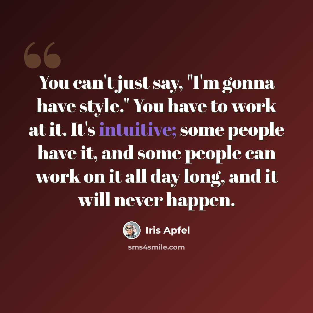 “You can't just say, "I'm gonna have style." You have to work at it. It's intuitive; some people have it, and some people can work on it all day long, and it will never happen.” quote by Iris Apfel