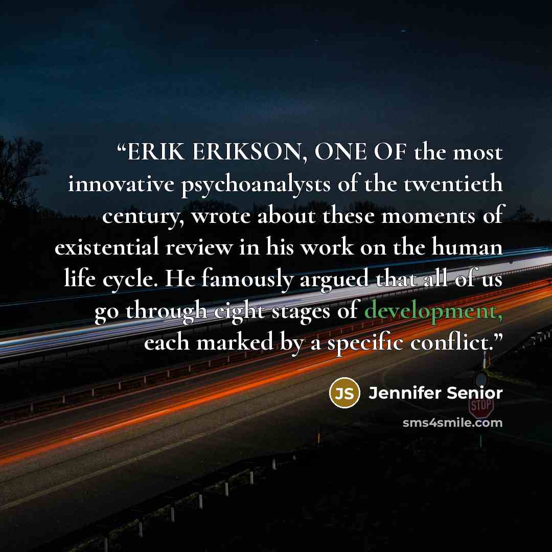 “ERIK ERIKSON, ONE OF the most innovative psychoanalysts of the twentieth century, wrote about these moments of existential review in his work on the human life cycle. He famously argued that all of us go through eight stages of development, each marked by a specific conflict.” quote by Jennifer Senior