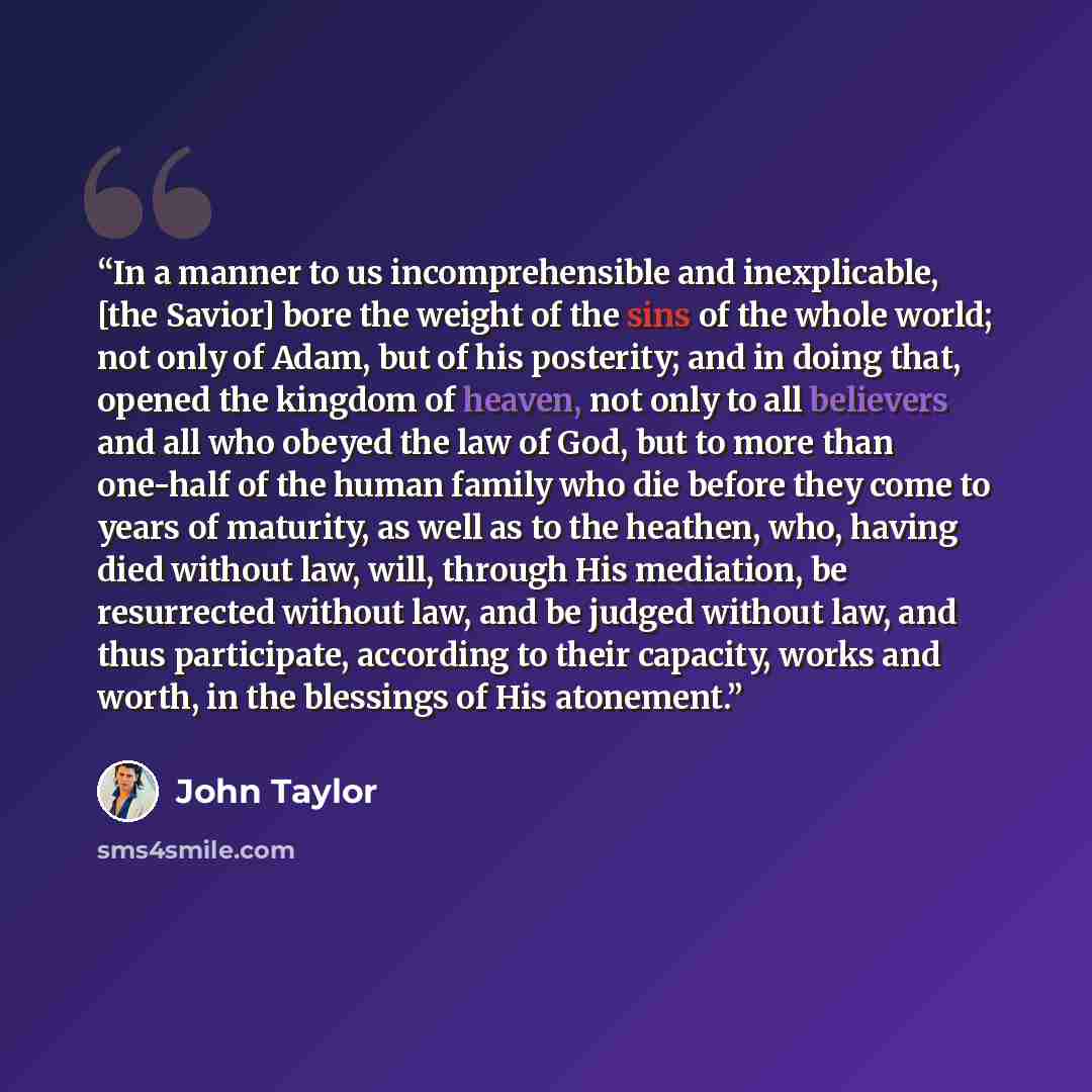 “In a manner to us incomprehensible and inexplicable, [the Savior] bore the weight of the sins of the whole world; not only of Adam, but of his posterity; and in doing that, opened the kingdom of heaven, not only to all believers and all who obeyed the law of God, but to more than one-half of the…” quote by John Taylor