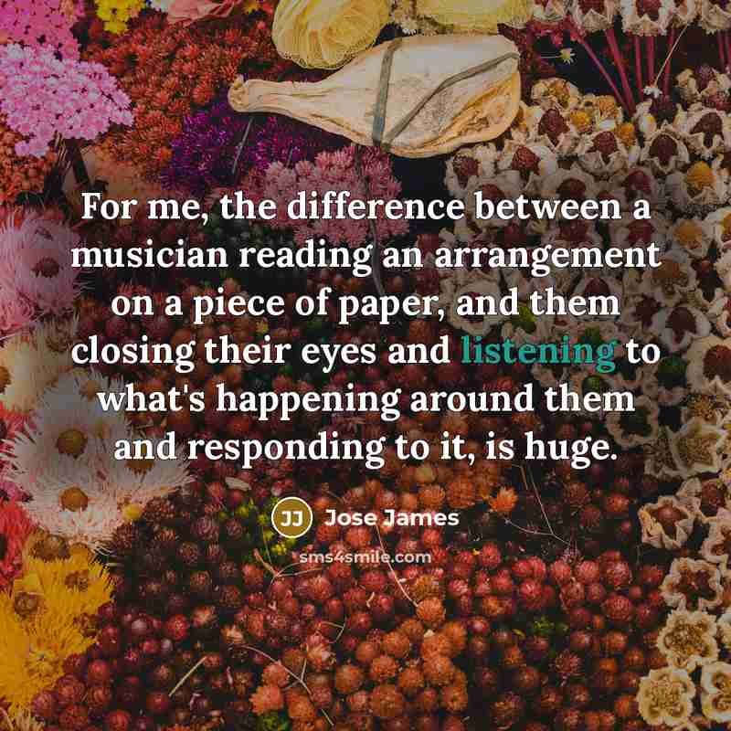 “For me, the difference between a musician reading an arrangement on a piece of paper, and them closing their eyes and listening to what's happening around them and responding to it, is huge.” quote by Jose James