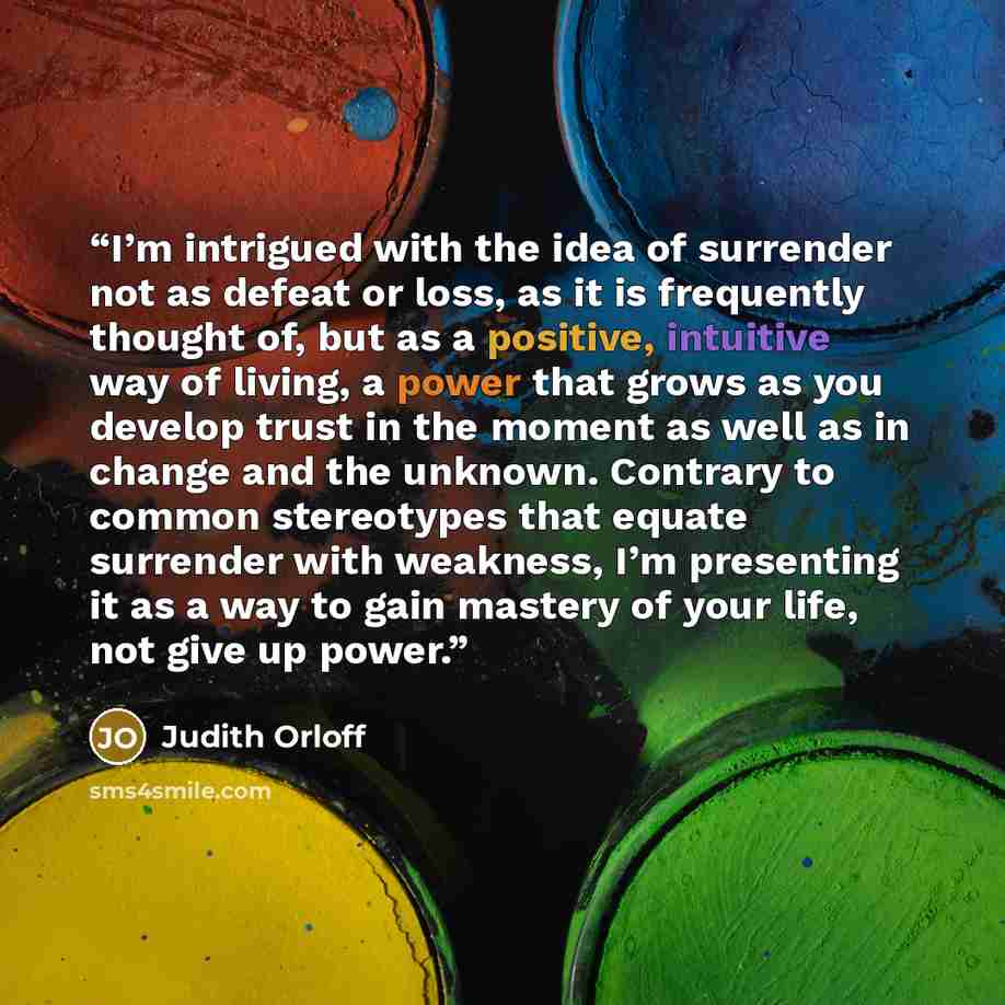 “I’m intrigued with the idea of surrender not as defeat or loss, as it is frequently thought of, but as a positive, intuitive way of living, a power that grows as you develop trust in the moment as well as in change and the unknown. Contrary to common stereotypes that equate surrender with…” quote by Judith Orloff