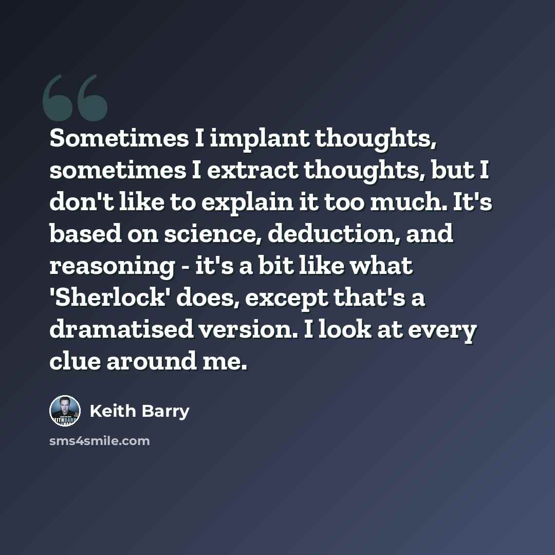 “Sometimes I implant thoughts, sometimes I extract thoughts, but I don't like to explain it too much. It's based on science, deduction, and reasoning - it's a bit like what 'Sherlock' does, except that's a dramatised version. I look at every clue around me.” quote by Keith Barry