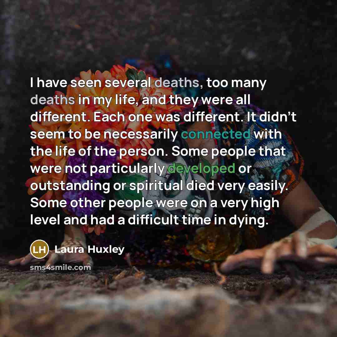 “I have seen several deaths, too many deaths in my life, and they were all different. Each one was different. It didn't seem to be necessarily connected with the life of the person. Some people that were not particularly developed or outstanding or spiritual died very easily. Some other people were…” quote by Laura Huxley