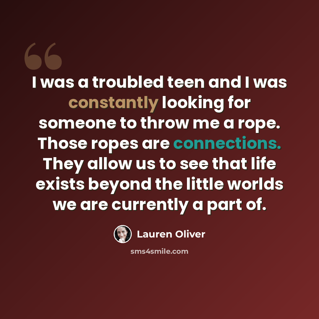 “I was a troubled teen and I was constantly looking for someone to throw me a rope. Those ropes are connections. They allow us to see that life exists beyond the little worlds we are currently a part of.” quote by Lauren Oliver