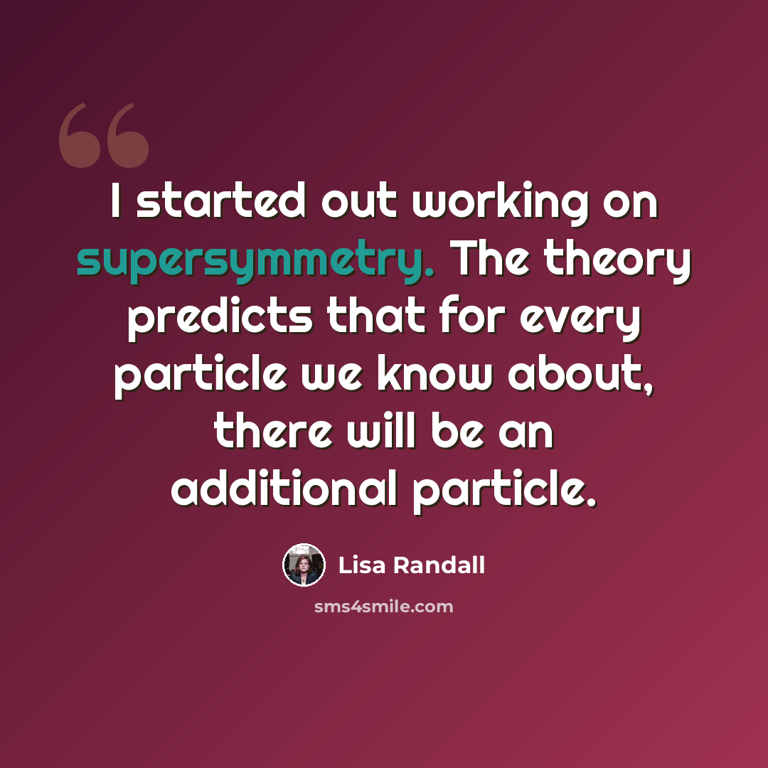 “I started out working on supersymmetry. The theory predicts that for every particle we know about, there will be an additional particle.” quote by Lisa Randall