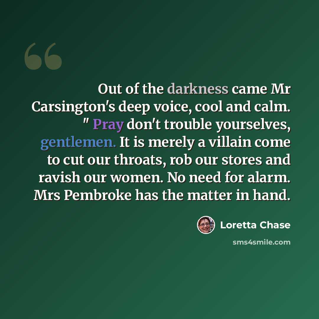 “Out of the darkness came Mr Carsington's deep voice, cool and calm. " Pray don't trouble yourselves, gentlemen. It is merely a villain come to cut our throats, rob our stores and ravish our women. No need for alarm. Mrs Pembroke has the matter in hand.” quote by Loretta Chase