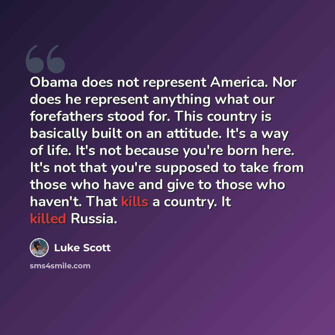 “Obama does not represent America. Nor does he represent anything what our forefathers stood for. This country is basically built on an attitude. It's a way of life. It's not because you're born here. It's not that you're supposed to take from those who have and give to those who haven't. That…” quote by Luke Scott