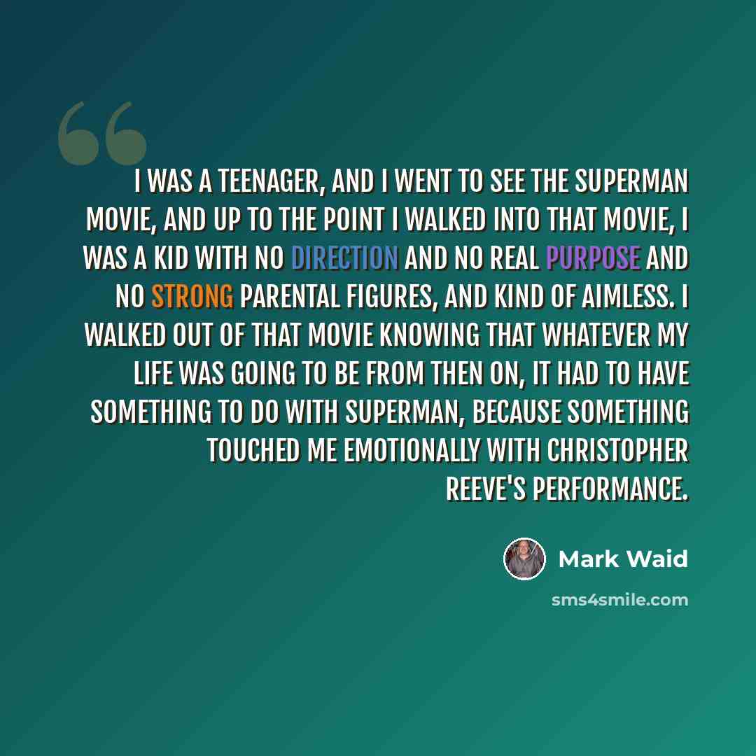 “I was a teenager, and I went to see the Superman movie, and up to the point I walked into that movie, I was a kid with no direction and no real purpose and no strong parental figures, and kind of aimless. I walked out of that movie knowing that whatever my life was going to be from then on, it had…” quote by Mark Waid