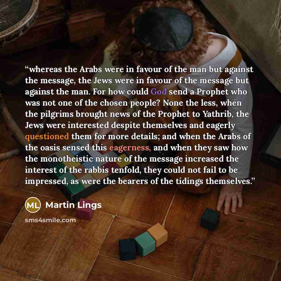 “whereas the Arabs were in favour of the man but against the message, the Jews were in favour of the message but against the man. For how could God send a Prophet who was not one of the chosen people? None the less, when the pilgrims brought news of the Prophet to Yathrib, the Jews were interested…” quote by Martin Lings