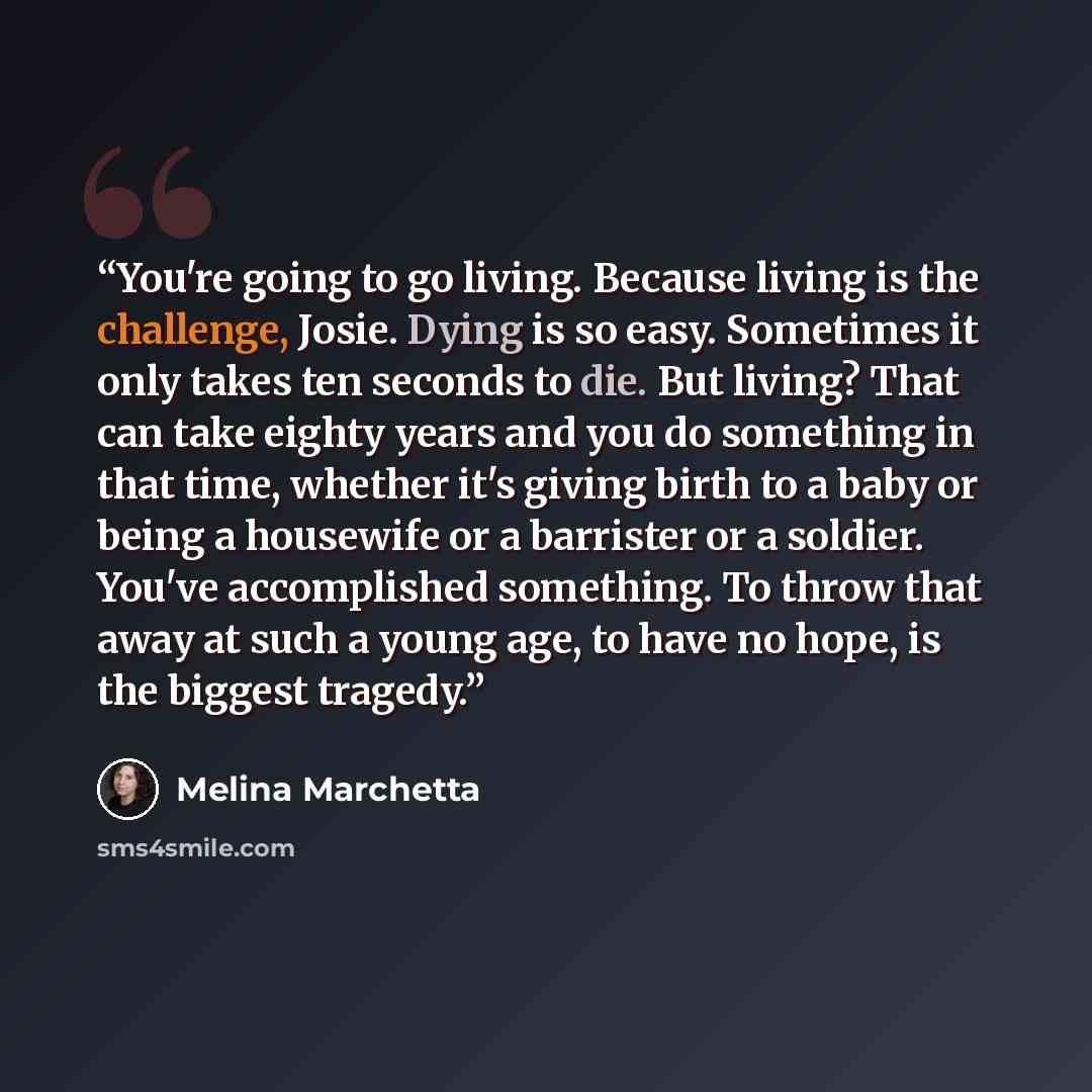 “You're going to go living. Because living is the challenge, Josie. Dying is so easy. Sometimes it only takes ten seconds to die. But living? That can take eighty years and you do something in that time, whether it's giving birth to a baby or being a housewife or a barrister or a soldier. You've…” quote by Melina Marchetta