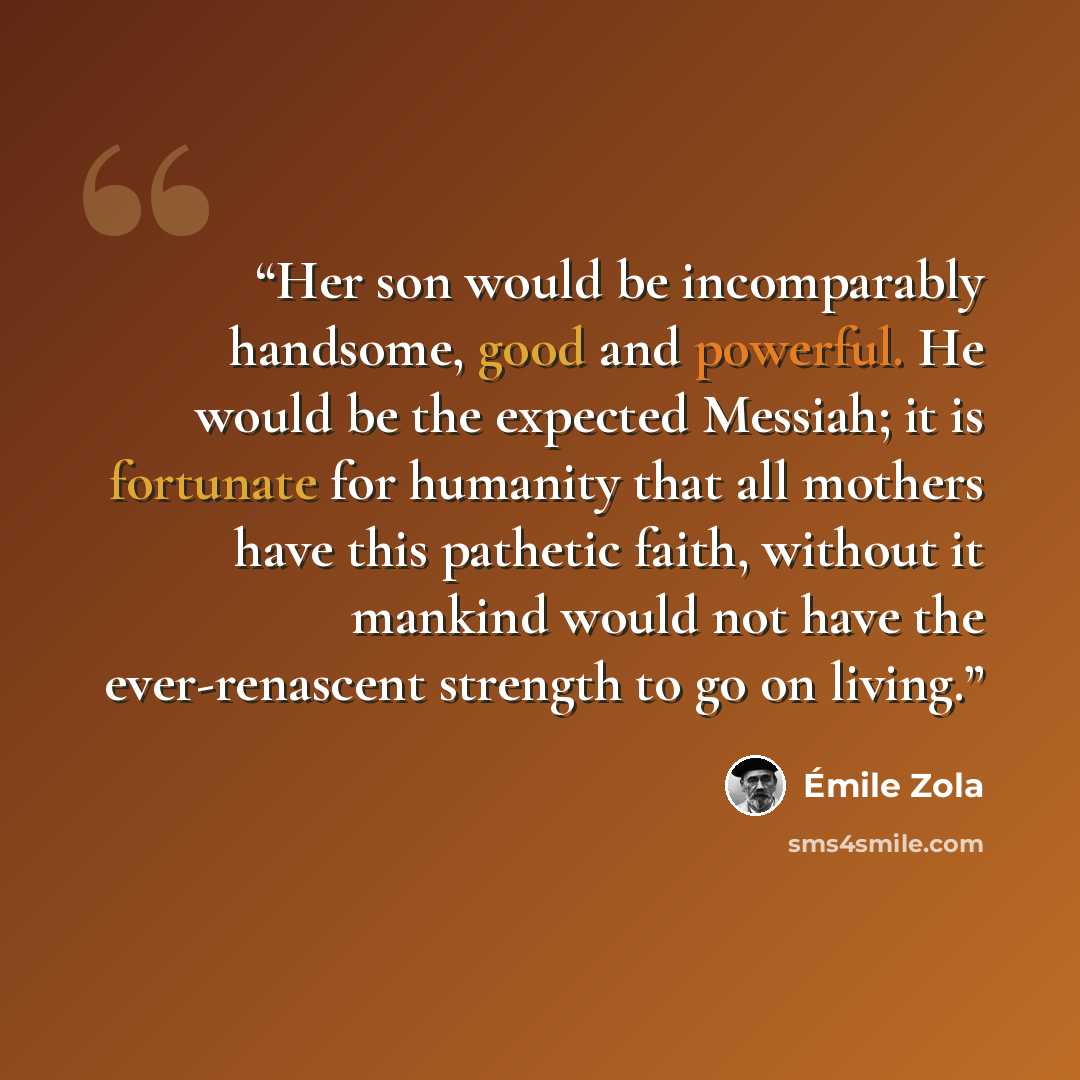 “Her son would be incomparably handsome, good and powerful. He would be the expected Messiah; it is fortunate for humanity that all mothers have this pathetic faith, without it mankind would not have the ever-renascent strength to go on living.” quote by Émile Zola