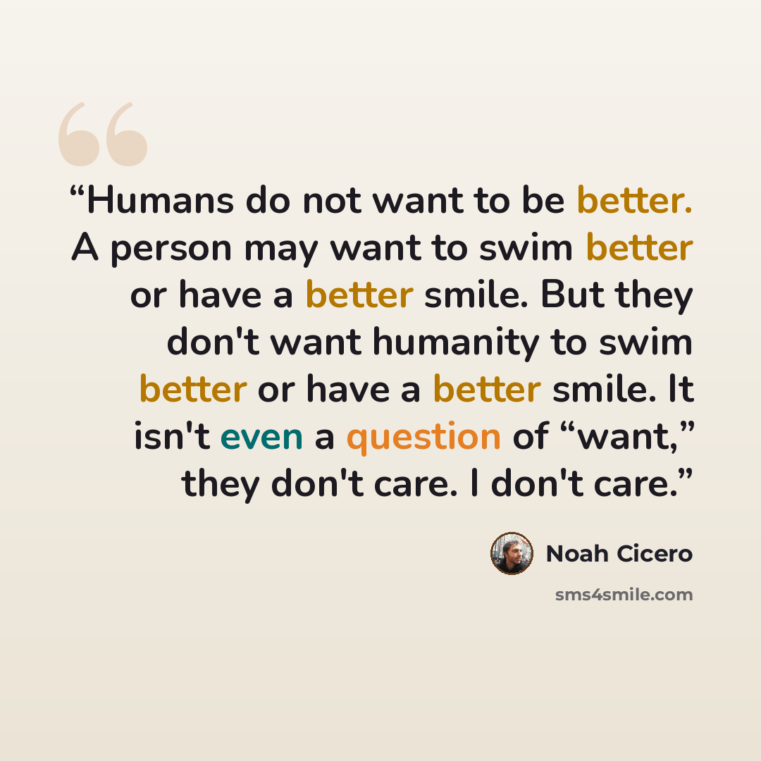 “Humans do not want to be better. A person may want to swim better or have a better smile. But they don't want humanity to swim better or have a better smile. It isn't even a question of “want,” they don't care. I don't care.” quote by Noah Cicero