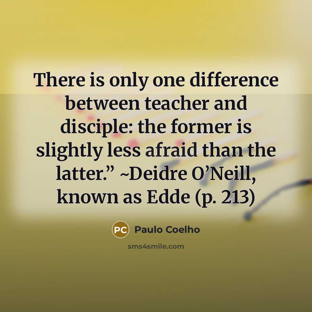 “There is only one difference between teacher and disciple: the former is slightly less afraid than the latter.” ~Deidre O’Neill, known as Edde (p. 213)” quote by Paulo Coelho