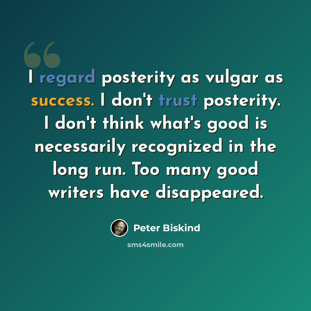 “I regard posterity as vulgar as success. I don't trust posterity. I don't think what's good is necessarily recognized in the long run. Too many good writers have disappeared.” quote by Peter Biskind