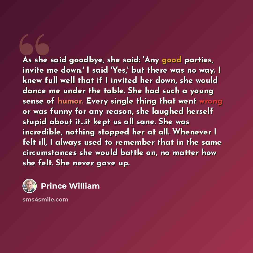 “As she said goodbye, she said: 'Any good parties, invite me down.' I said 'Yes,' but there was no way. I knew full well that if I invited her down, she would dance me under the table. She had such a young sense of humor. Every single thing that went wrong or was funny for any reason, she laughed…” quote by Prince William