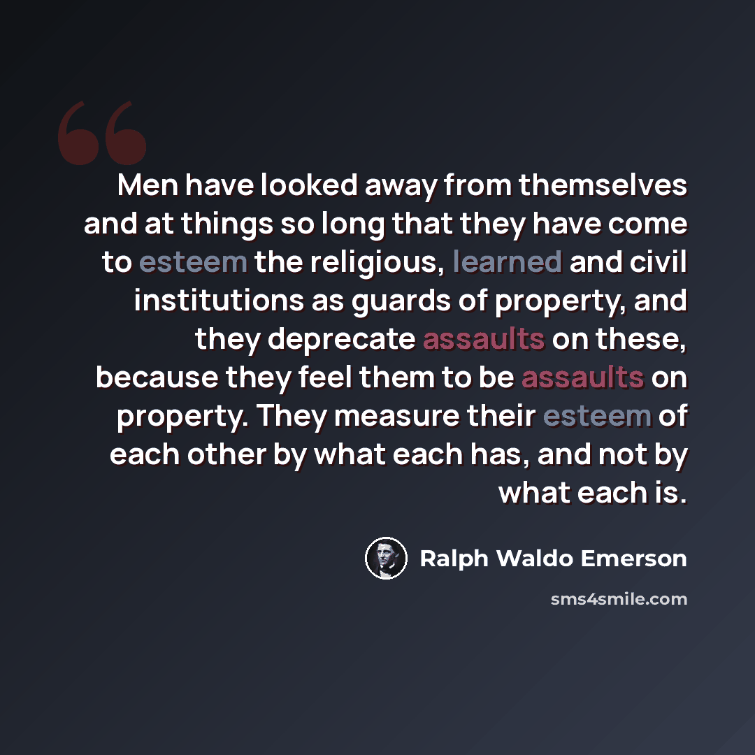 “Men have looked away from themselves and at things so long that they have come to esteem the religious, learned and civil institutions as guards of property, and they deprecate assaults on these, because they feel them to be assaults on property. They measure their esteem of each other by what…” quote by Ralph Waldo Emerson