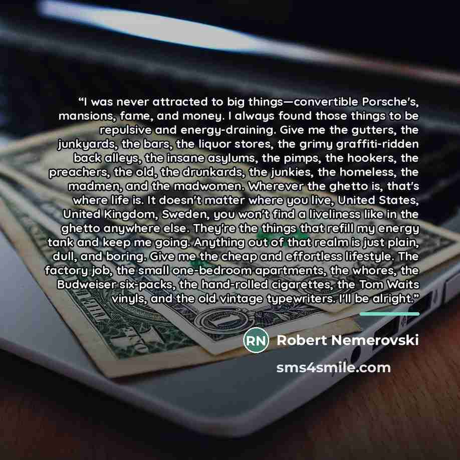 “I was never attracted to big things―convertible Porsche's, mansions, fame, and money. I always found those things to be repulsive and energy-draining. Give me the gutters, the junkyards, the bars, the liquor stores, the grimy graffiti-ridden back alleys, the insane asylums, the pimps, the hookers…” quote by Robert Nemerovski