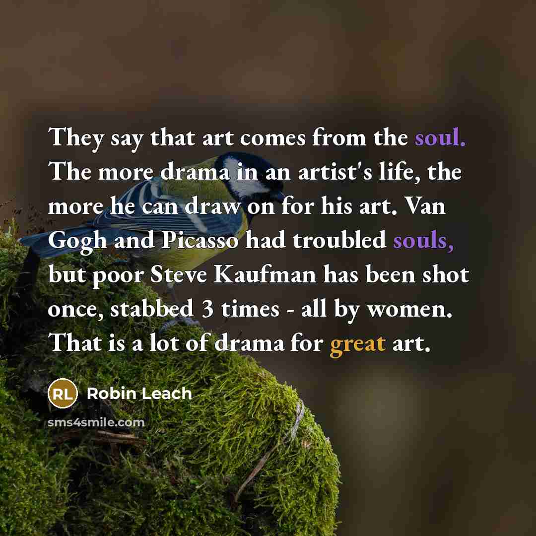 “They say that art comes from the soul. The more drama in an artist's life, the more he can draw on for his art. Van Gogh and Picasso had troubled souls, but poor Steve Kaufman has been shot once, stabbed 3 times - all by women. That is a lot of drama for great art.” quote by Robin Leach