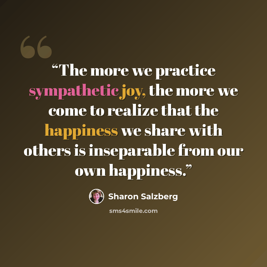 “The more we practice sympathetic joy, the more we come to realize that the happiness we share with others is inseparable from our own happiness.” quote by Sharon Salzberg