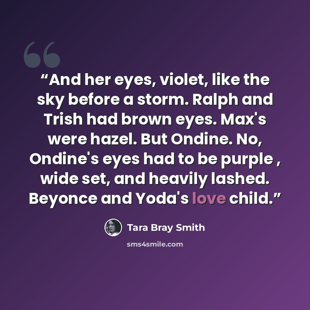 “And her eyes, violet, like the sky before a storm. Ralph and Trish had brown eyes. Max's were hazel. But Ondine. No, Ondine's eyes had to be purple , wide set, and heavily lashed. Beyonce and Yoda's love child.” quote by Tara Bray Smith