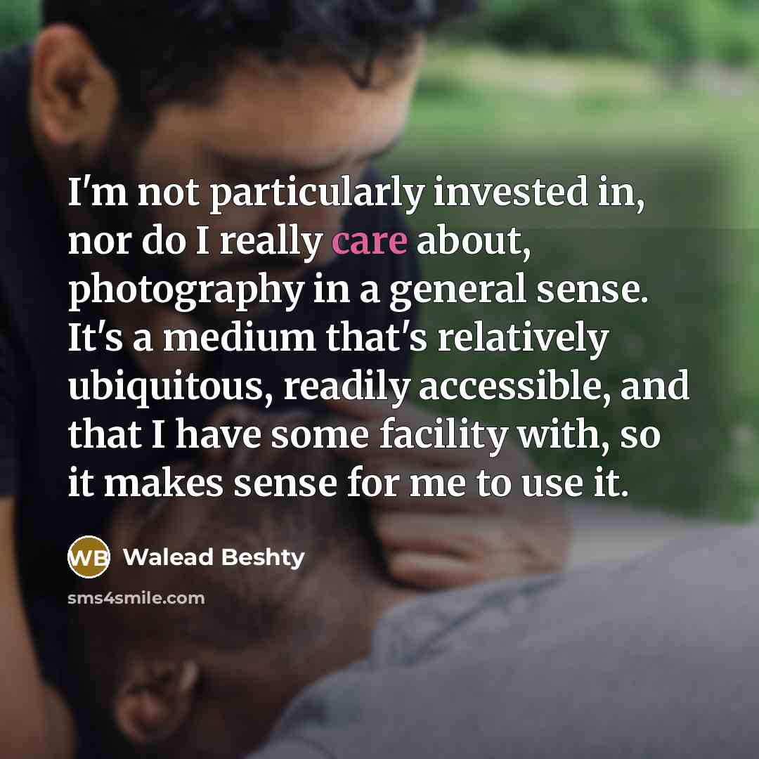 “I'm not particularly invested in, nor do I really care about, photography in a general sense. It's a medium that's relatively ubiquitous, readily accessible, and that I have some facility with, so it makes sense for me to use it.” quote by Walead Beshty