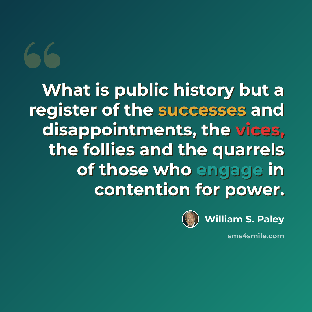 “What is public history but a register of the successes and disappointments, the vices, the follies and the quarrels of those who engage in contention for power.” quote by William S. Paley