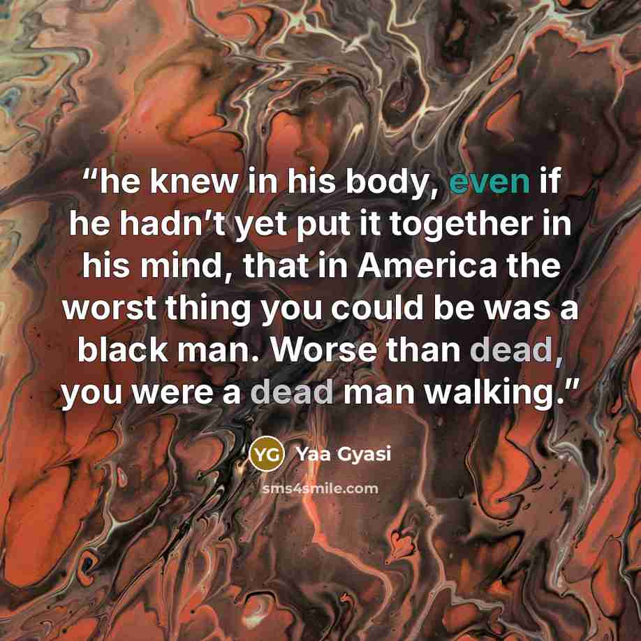 “he knew in his body, even if he hadn’t yet put it together in his mind, that in America the worst thing you could be was a black man. Worse than dead, you were a dead man walking.” quote by Yaa Gyasi