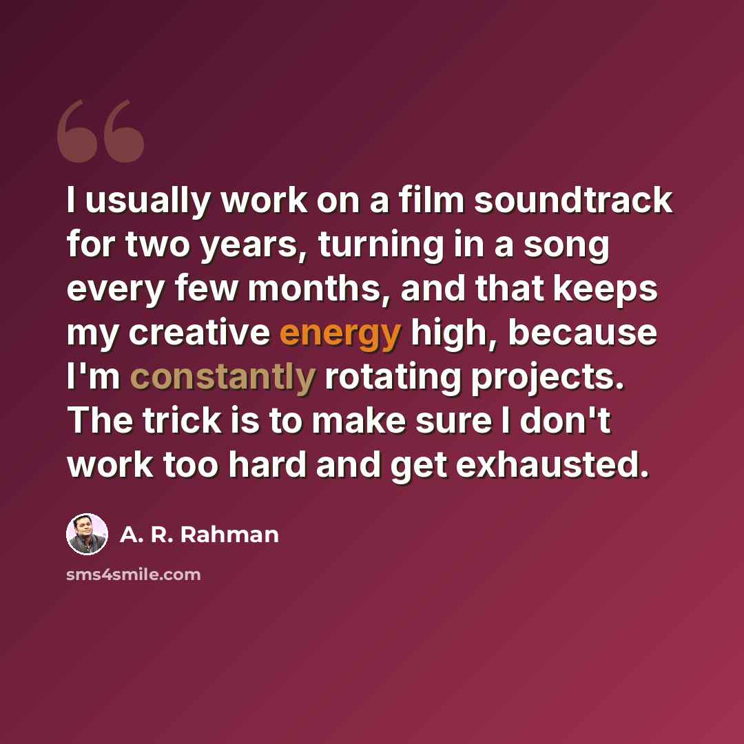 “I usually work on a film soundtrack for two years, turning in a song every few months, and that keeps my creative energy high, because I'm constantly rotating projects. The trick is to make sure I don't work too hard and get exhausted.” quote by A. R. Rahman