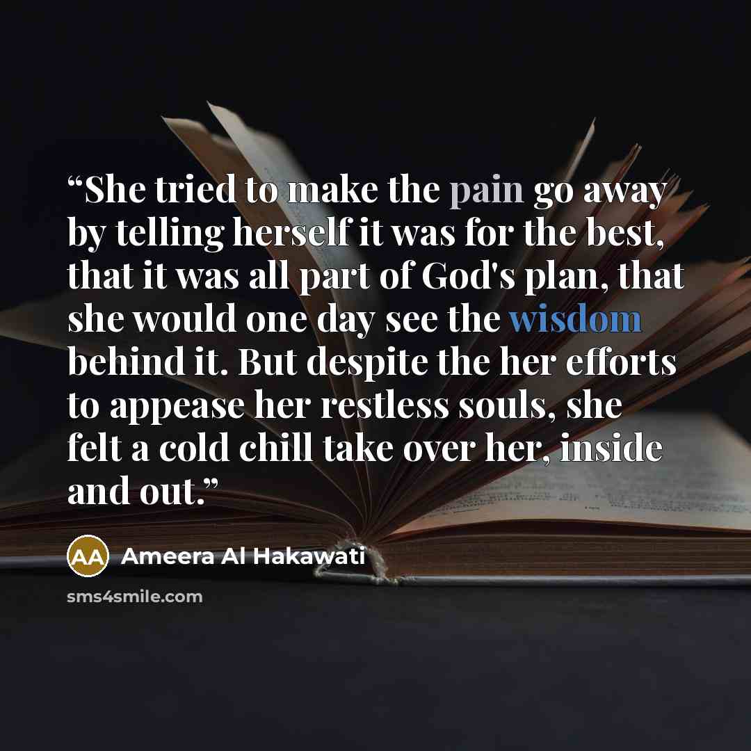 “She tried to make the pain go away by telling herself it was for the best, that it was all part of God's plan, that she would one day see the wisdom behind it. But despite the her efforts to appease her restless souls, she felt a cold chill take over her, inside and out.” quote by Ameera Al Hakawati