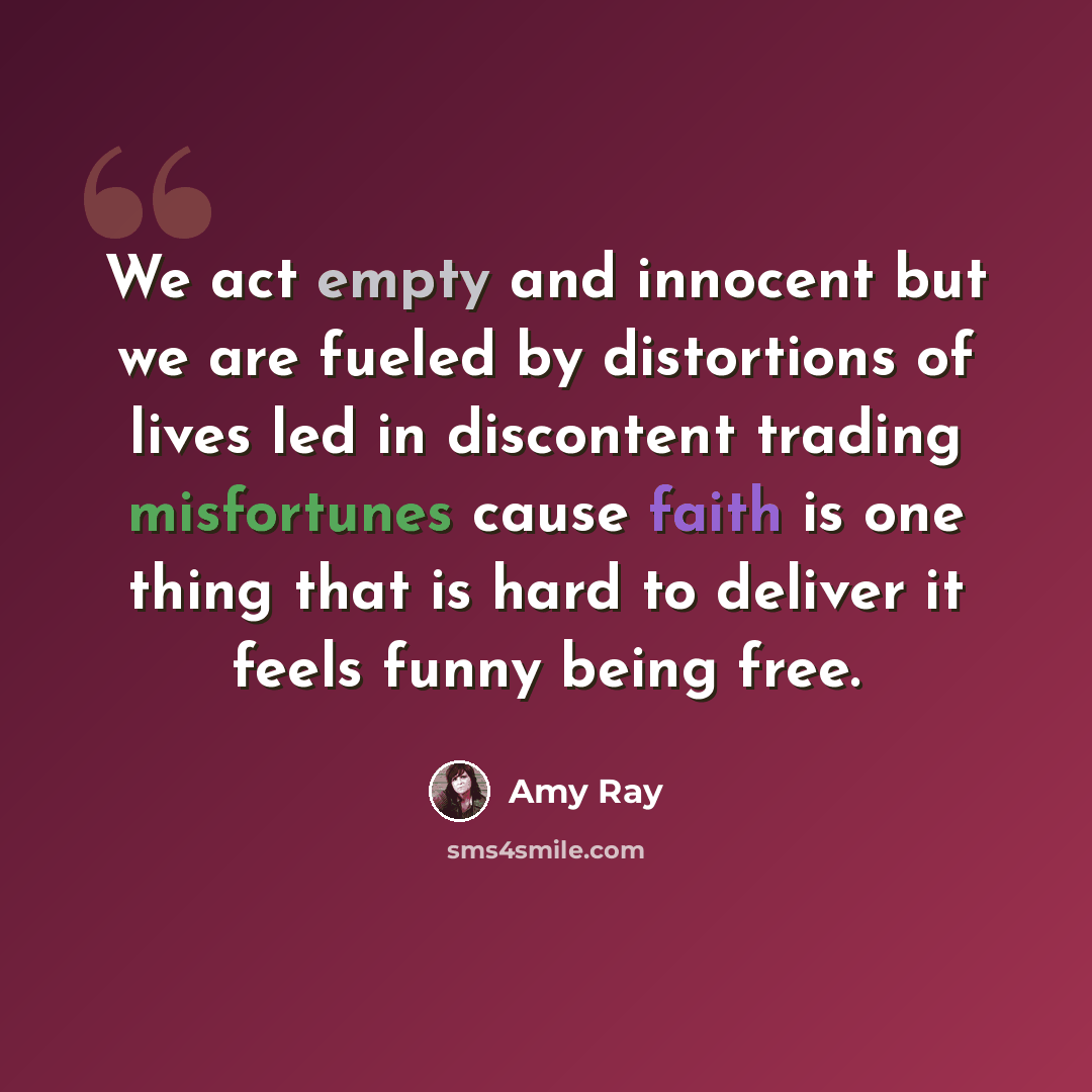 “We act empty and innocent but we are fueled by distortions of lives led in discontent trading misfortunes cause faith is one thing that is hard to deliver it feels funny being free.” quote by Amy Ray