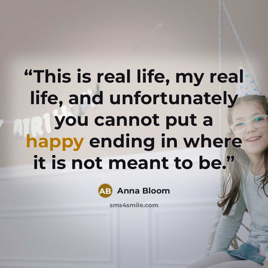 “This is real life, my real life, and unfortunately you cannot put a happy ending in where it is not meant to be.” quote by Anna Bloom